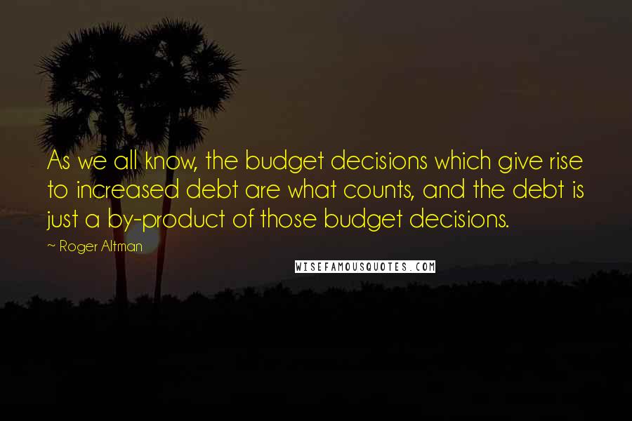 Roger Altman Quotes: As we all know, the budget decisions which give rise to increased debt are what counts, and the debt is just a by-product of those budget decisions.