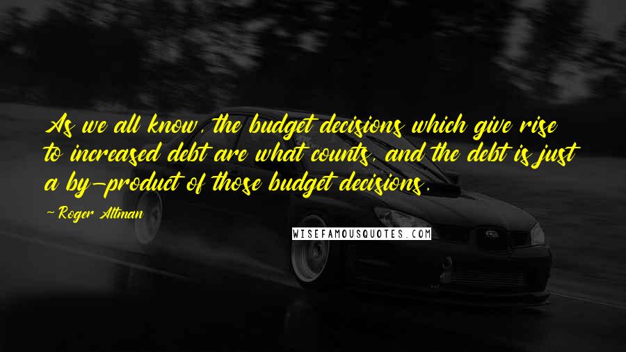 Roger Altman Quotes: As we all know, the budget decisions which give rise to increased debt are what counts, and the debt is just a by-product of those budget decisions.