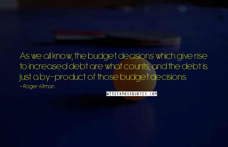 Roger Altman Quotes: As we all know, the budget decisions which give rise to increased debt are what counts, and the debt is just a by-product of those budget decisions.