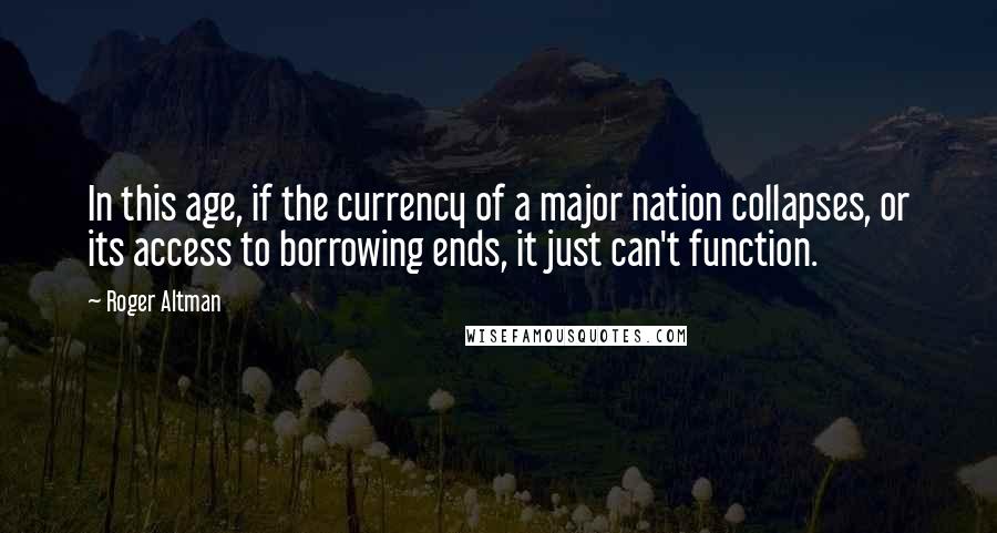 Roger Altman Quotes: In this age, if the currency of a major nation collapses, or its access to borrowing ends, it just can't function.