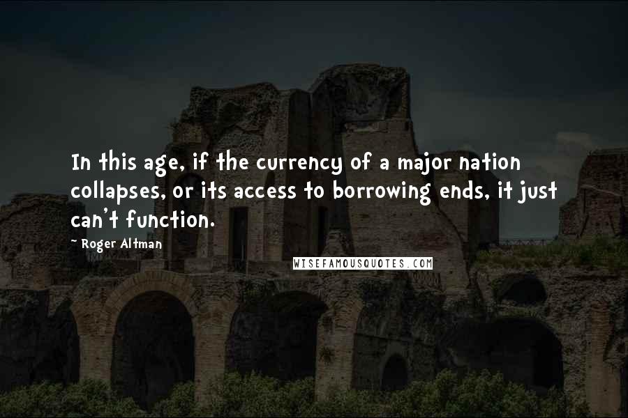 Roger Altman Quotes: In this age, if the currency of a major nation collapses, or its access to borrowing ends, it just can't function.