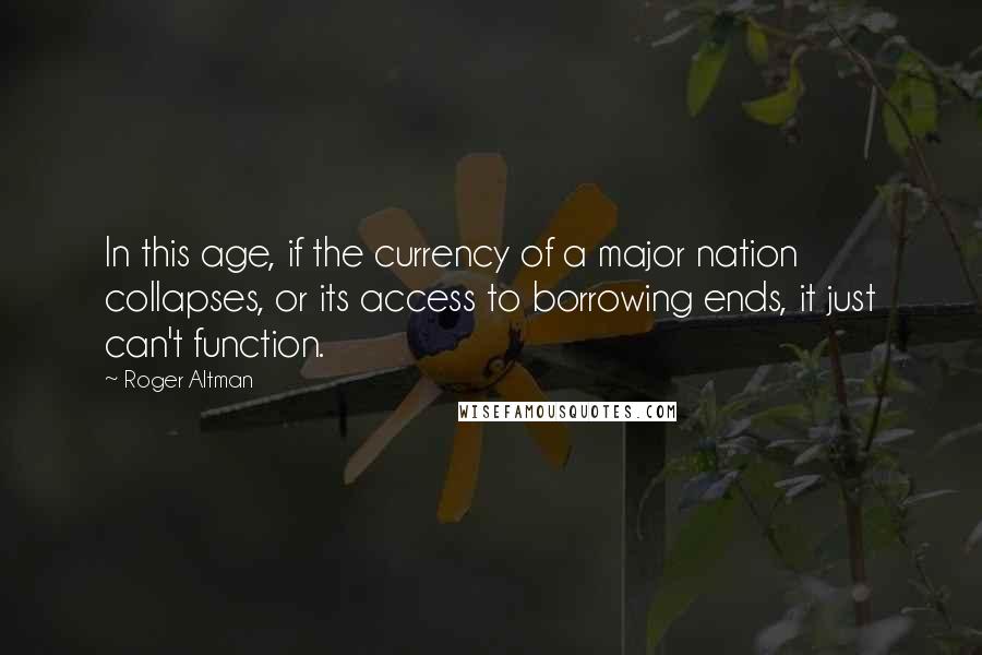 Roger Altman Quotes: In this age, if the currency of a major nation collapses, or its access to borrowing ends, it just can't function.