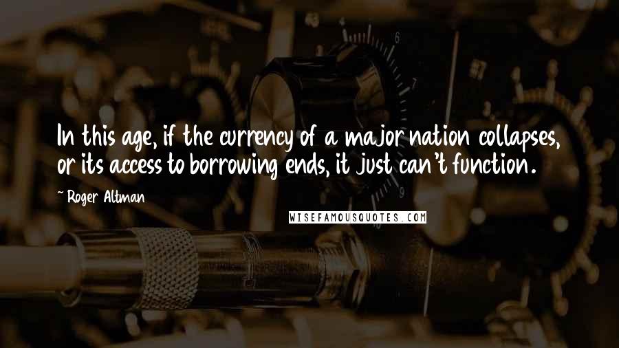 Roger Altman Quotes: In this age, if the currency of a major nation collapses, or its access to borrowing ends, it just can't function.