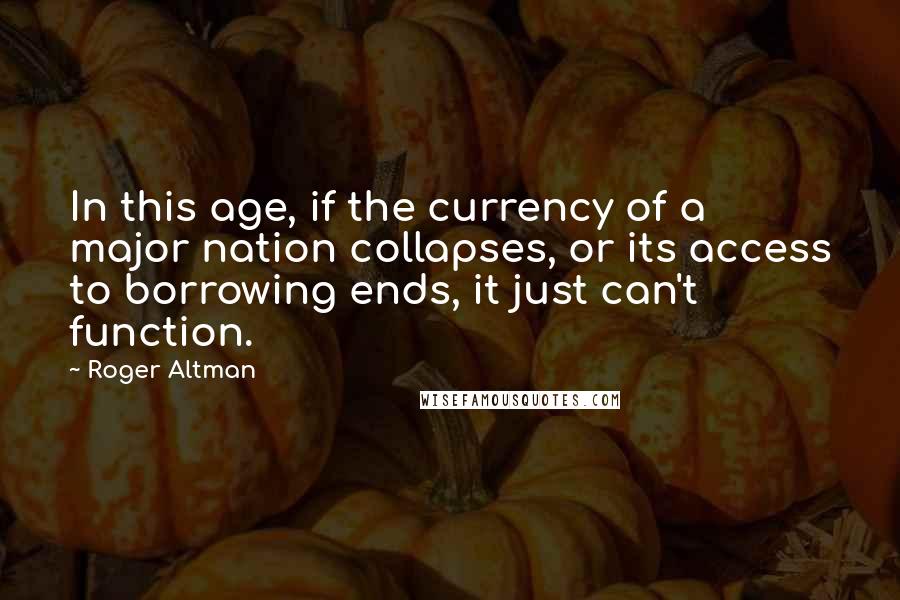 Roger Altman Quotes: In this age, if the currency of a major nation collapses, or its access to borrowing ends, it just can't function.