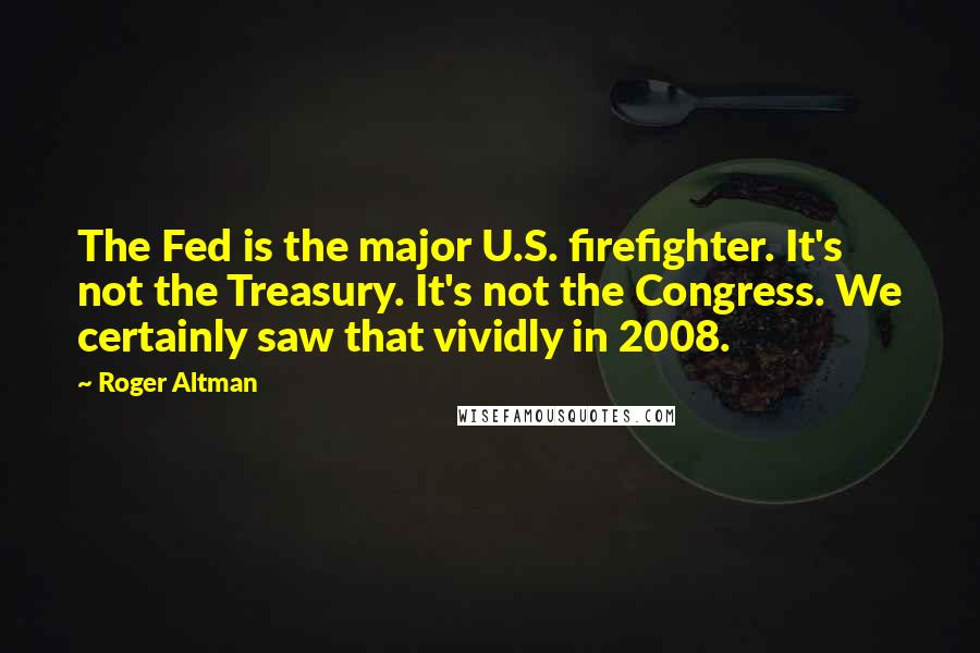 Roger Altman Quotes: The Fed is the major U.S. firefighter. It's not the Treasury. It's not the Congress. We certainly saw that vividly in 2008.