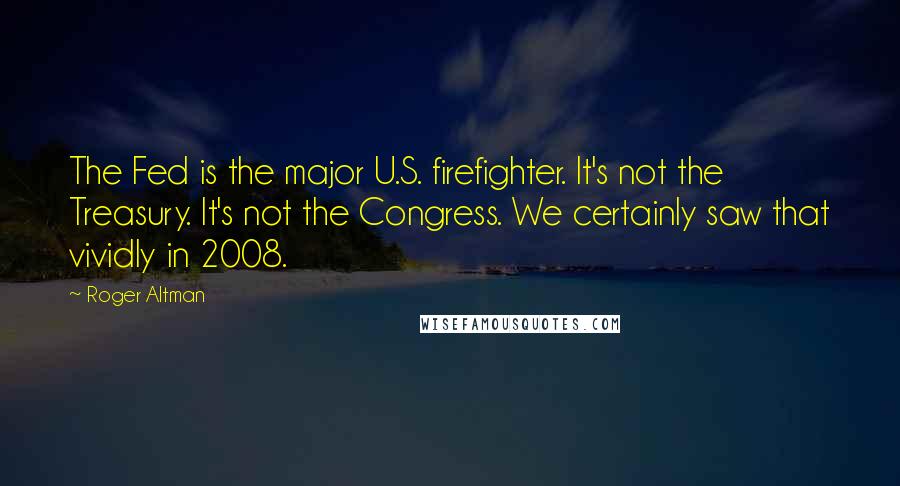 Roger Altman Quotes: The Fed is the major U.S. firefighter. It's not the Treasury. It's not the Congress. We certainly saw that vividly in 2008.