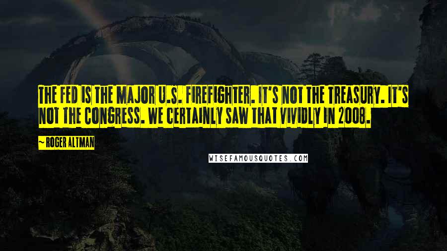 Roger Altman Quotes: The Fed is the major U.S. firefighter. It's not the Treasury. It's not the Congress. We certainly saw that vividly in 2008.