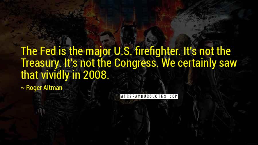 Roger Altman Quotes: The Fed is the major U.S. firefighter. It's not the Treasury. It's not the Congress. We certainly saw that vividly in 2008.