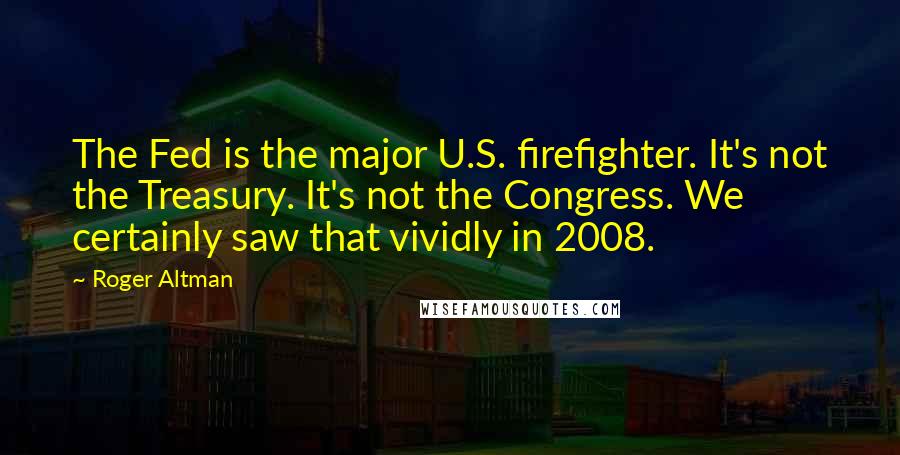 Roger Altman Quotes: The Fed is the major U.S. firefighter. It's not the Treasury. It's not the Congress. We certainly saw that vividly in 2008.