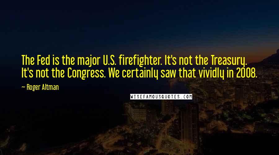 Roger Altman Quotes: The Fed is the major U.S. firefighter. It's not the Treasury. It's not the Congress. We certainly saw that vividly in 2008.