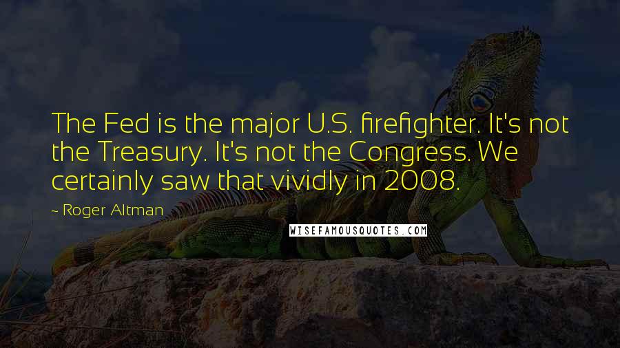 Roger Altman Quotes: The Fed is the major U.S. firefighter. It's not the Treasury. It's not the Congress. We certainly saw that vividly in 2008.