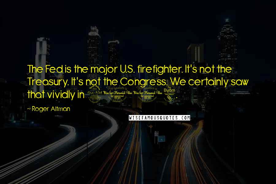 Roger Altman Quotes: The Fed is the major U.S. firefighter. It's not the Treasury. It's not the Congress. We certainly saw that vividly in 2008.