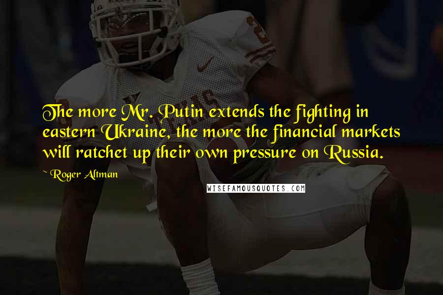 Roger Altman Quotes: The more Mr. Putin extends the fighting in eastern Ukraine, the more the financial markets will ratchet up their own pressure on Russia.