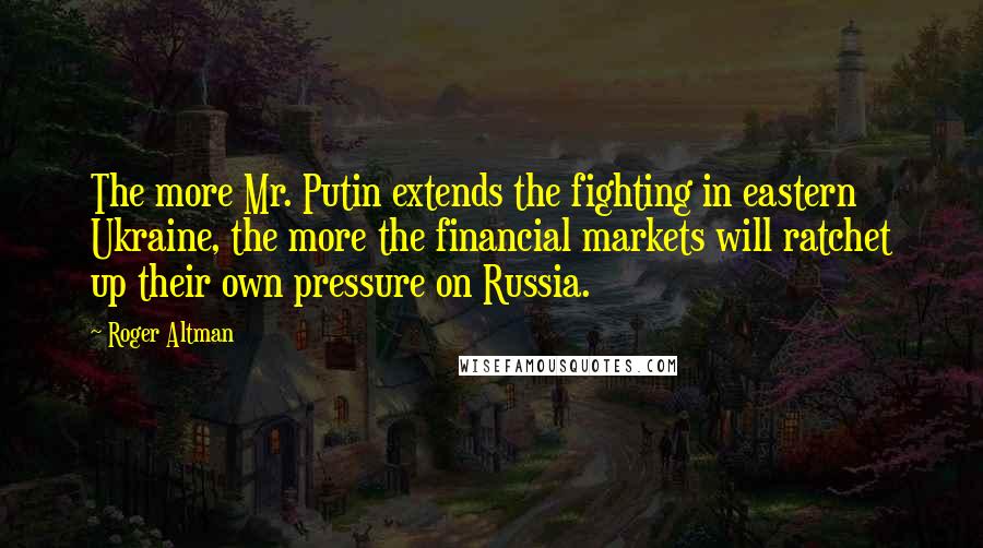Roger Altman Quotes: The more Mr. Putin extends the fighting in eastern Ukraine, the more the financial markets will ratchet up their own pressure on Russia.