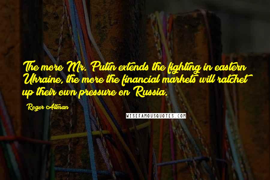 Roger Altman Quotes: The more Mr. Putin extends the fighting in eastern Ukraine, the more the financial markets will ratchet up their own pressure on Russia.