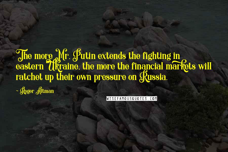 Roger Altman Quotes: The more Mr. Putin extends the fighting in eastern Ukraine, the more the financial markets will ratchet up their own pressure on Russia.