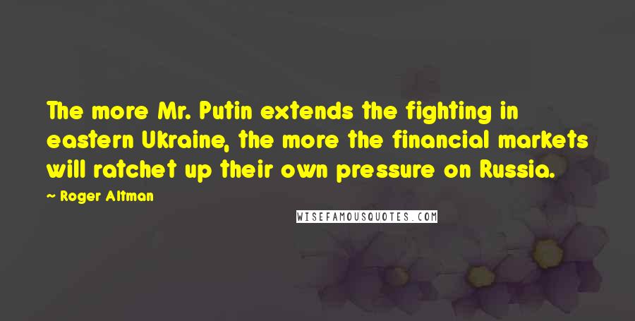 Roger Altman Quotes: The more Mr. Putin extends the fighting in eastern Ukraine, the more the financial markets will ratchet up their own pressure on Russia.