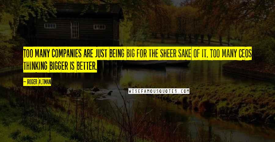 Roger Altman Quotes: Too many companies are just being big for the sheer sake of it. Too many CEOs thinking bigger is better.