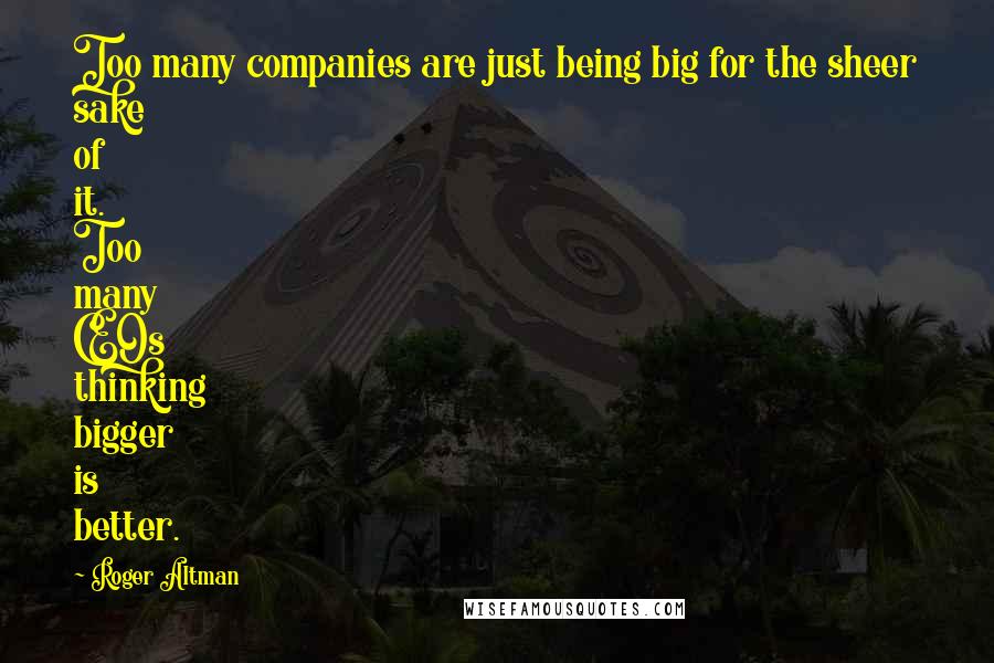 Roger Altman Quotes: Too many companies are just being big for the sheer sake of it. Too many CEOs thinking bigger is better.