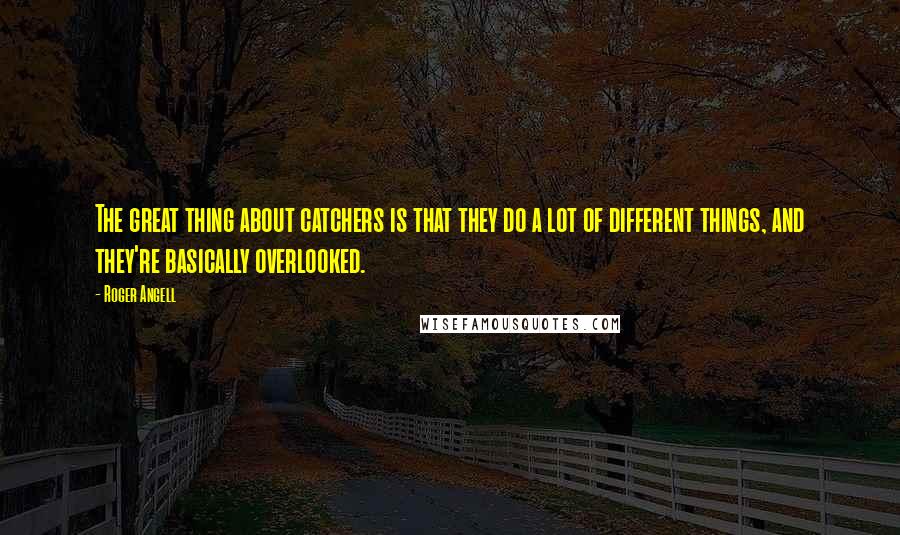 Roger Angell Quotes: The great thing about catchers is that they do a lot of different things, and they're basically overlooked.