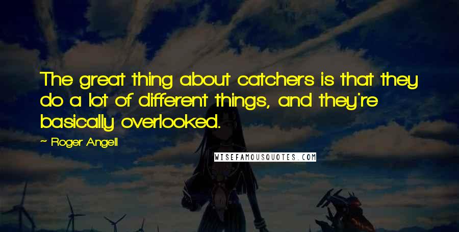 Roger Angell Quotes: The great thing about catchers is that they do a lot of different things, and they're basically overlooked.