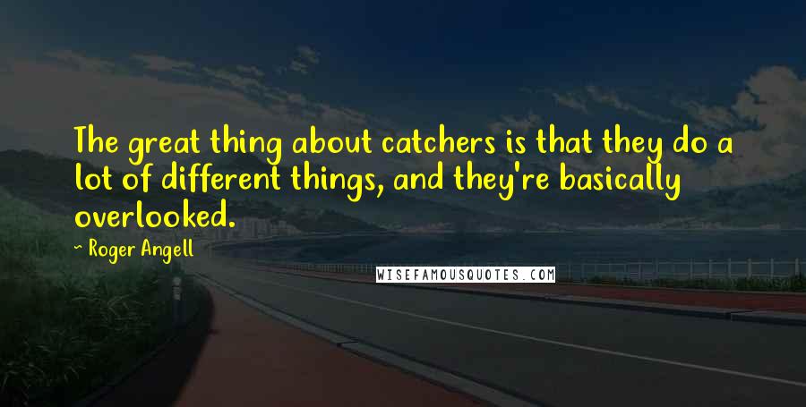 Roger Angell Quotes: The great thing about catchers is that they do a lot of different things, and they're basically overlooked.