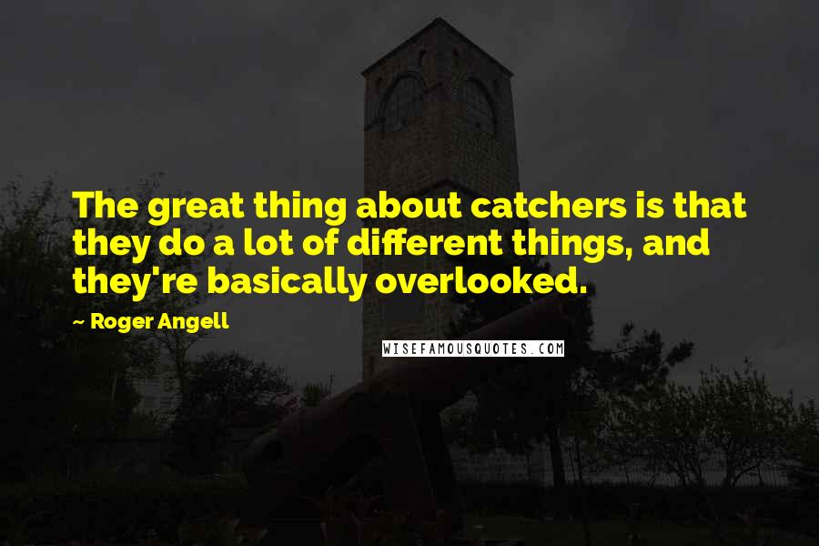 Roger Angell Quotes: The great thing about catchers is that they do a lot of different things, and they're basically overlooked.