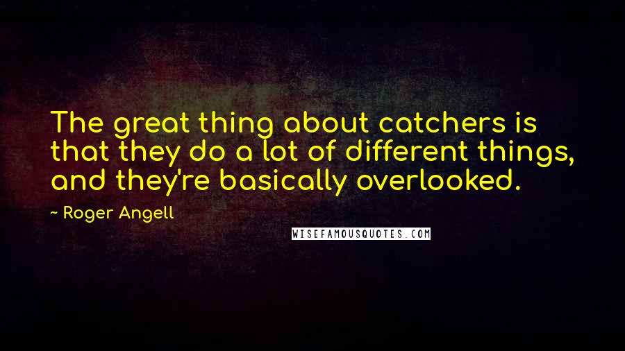 Roger Angell Quotes: The great thing about catchers is that they do a lot of different things, and they're basically overlooked.