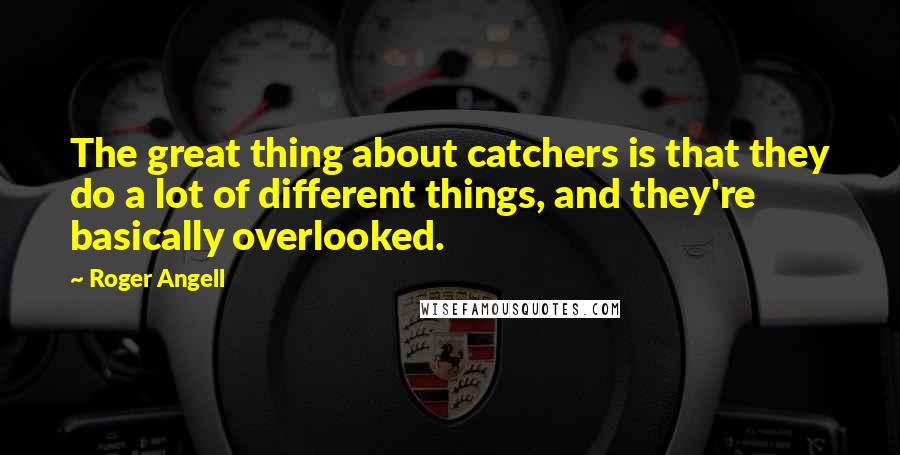 Roger Angell Quotes: The great thing about catchers is that they do a lot of different things, and they're basically overlooked.