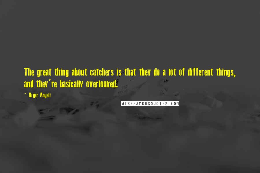 Roger Angell Quotes: The great thing about catchers is that they do a lot of different things, and they're basically overlooked.