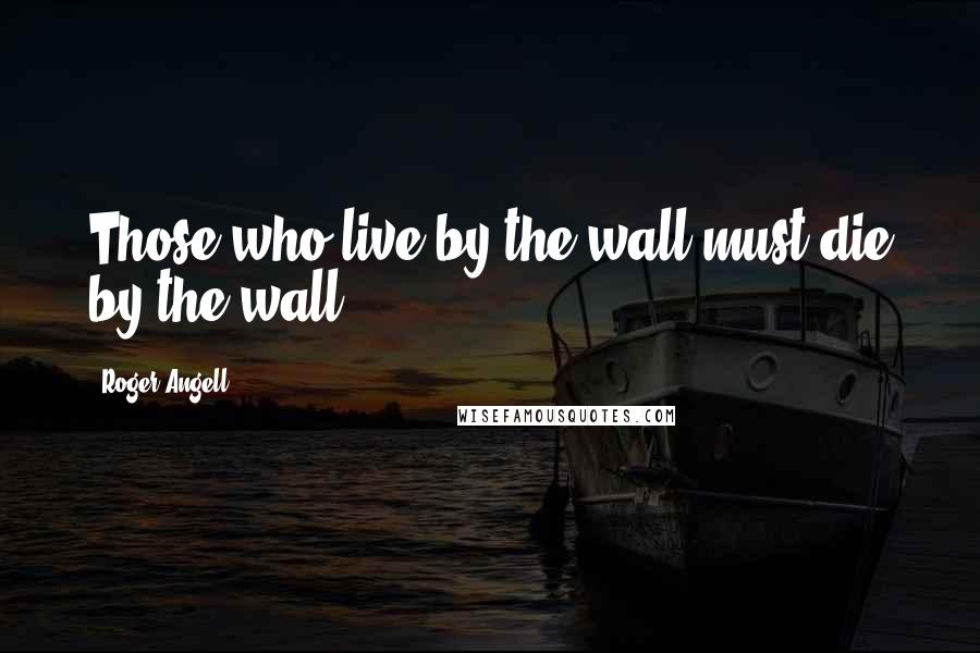 Roger Angell Quotes: Those who live by the wall must die by the wall.