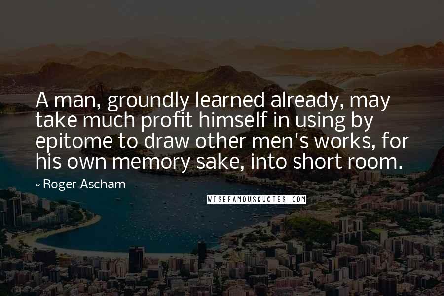 Roger Ascham Quotes: A man, groundly learned already, may take much profit himself in using by epitome to draw other men's works, for his own memory sake, into short room.