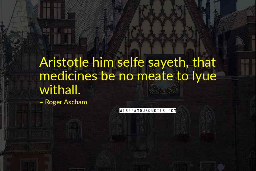 Roger Ascham Quotes: Aristotle him selfe sayeth, that medicines be no meate to lyue withall.