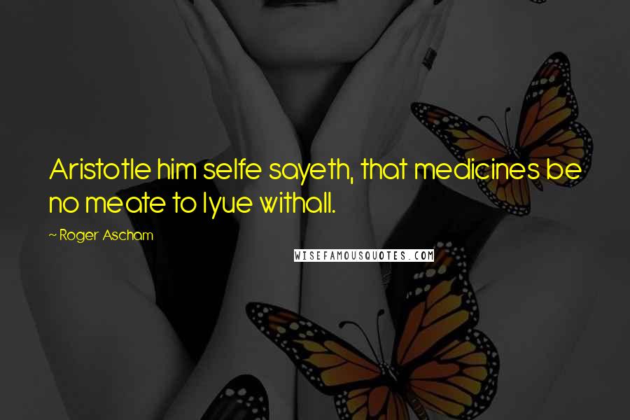 Roger Ascham Quotes: Aristotle him selfe sayeth, that medicines be no meate to lyue withall.