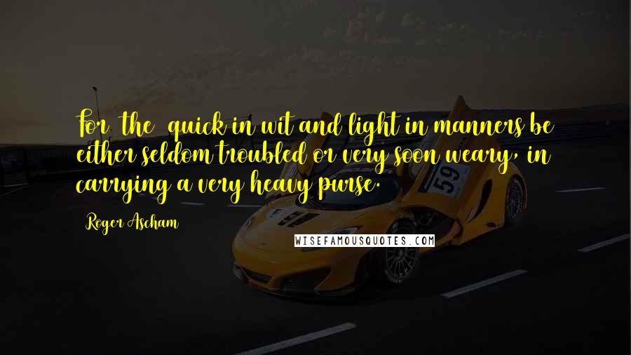 Roger Ascham Quotes: For [the] quick in wit and light in manners be either seldom troubled or very soon weary, in carrying a very heavy purse.