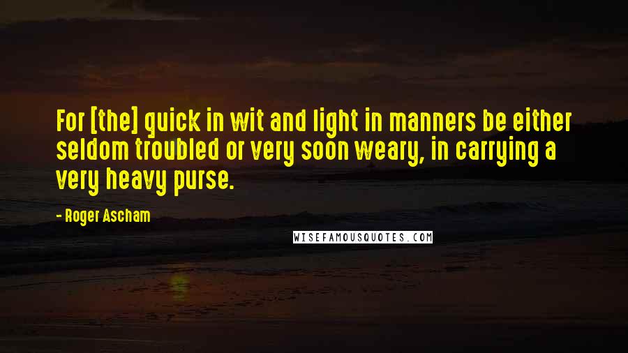 Roger Ascham Quotes: For [the] quick in wit and light in manners be either seldom troubled or very soon weary, in carrying a very heavy purse.