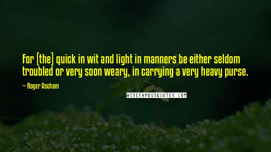 Roger Ascham Quotes: For [the] quick in wit and light in manners be either seldom troubled or very soon weary, in carrying a very heavy purse.