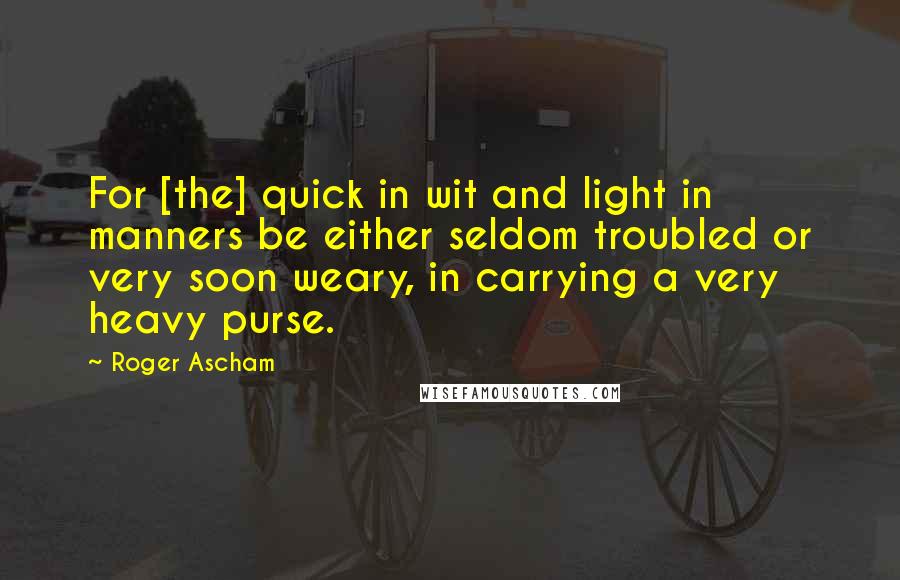 Roger Ascham Quotes: For [the] quick in wit and light in manners be either seldom troubled or very soon weary, in carrying a very heavy purse.