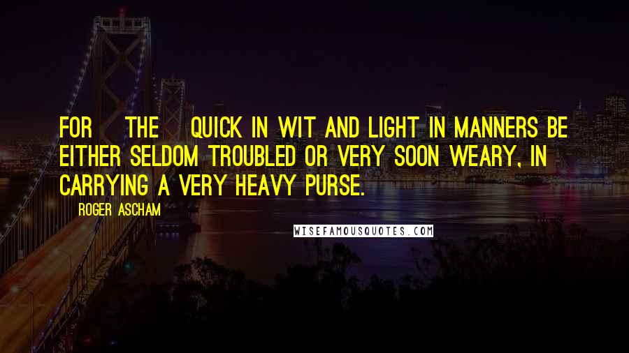 Roger Ascham Quotes: For [the] quick in wit and light in manners be either seldom troubled or very soon weary, in carrying a very heavy purse.