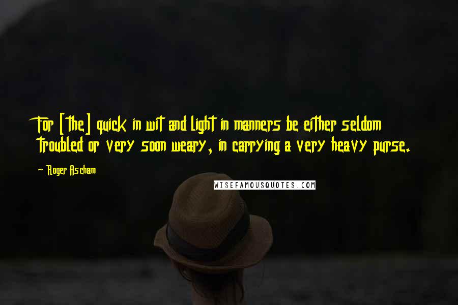 Roger Ascham Quotes: For [the] quick in wit and light in manners be either seldom troubled or very soon weary, in carrying a very heavy purse.