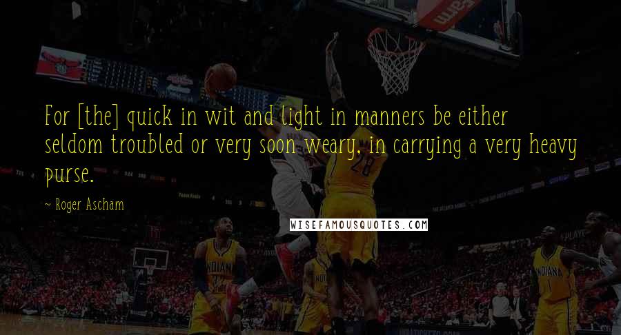 Roger Ascham Quotes: For [the] quick in wit and light in manners be either seldom troubled or very soon weary, in carrying a very heavy purse.