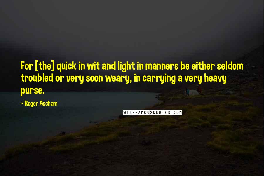 Roger Ascham Quotes: For [the] quick in wit and light in manners be either seldom troubled or very soon weary, in carrying a very heavy purse.