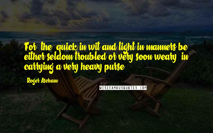 Roger Ascham Quotes: For [the] quick in wit and light in manners be either seldom troubled or very soon weary, in carrying a very heavy purse.
