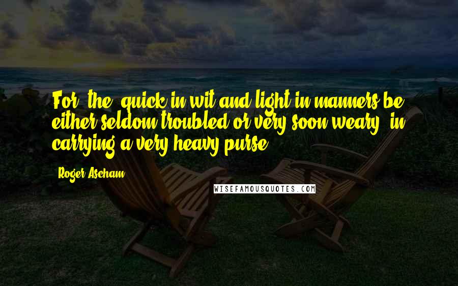 Roger Ascham Quotes: For [the] quick in wit and light in manners be either seldom troubled or very soon weary, in carrying a very heavy purse.