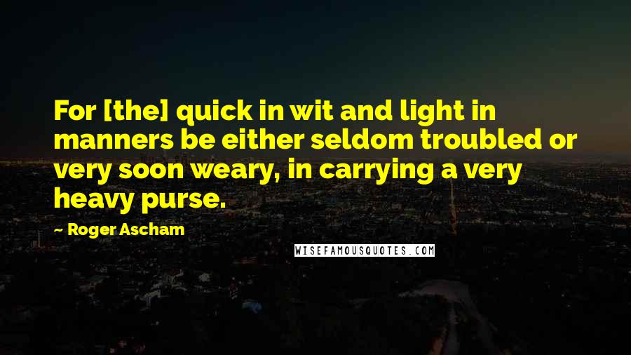 Roger Ascham Quotes: For [the] quick in wit and light in manners be either seldom troubled or very soon weary, in carrying a very heavy purse.