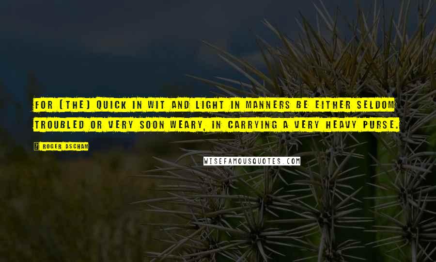 Roger Ascham Quotes: For [the] quick in wit and light in manners be either seldom troubled or very soon weary, in carrying a very heavy purse.