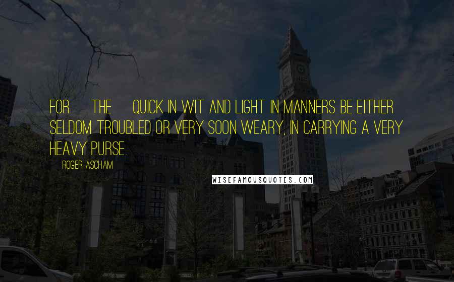 Roger Ascham Quotes: For [the] quick in wit and light in manners be either seldom troubled or very soon weary, in carrying a very heavy purse.