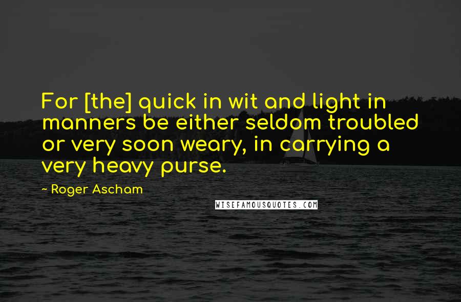 Roger Ascham Quotes: For [the] quick in wit and light in manners be either seldom troubled or very soon weary, in carrying a very heavy purse.