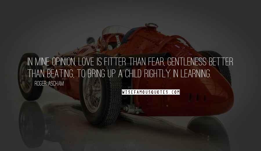 Roger Ascham Quotes: In mine opinion, love is fitter than fear, gentleness better than beating, to bring up a child rightly in learning.