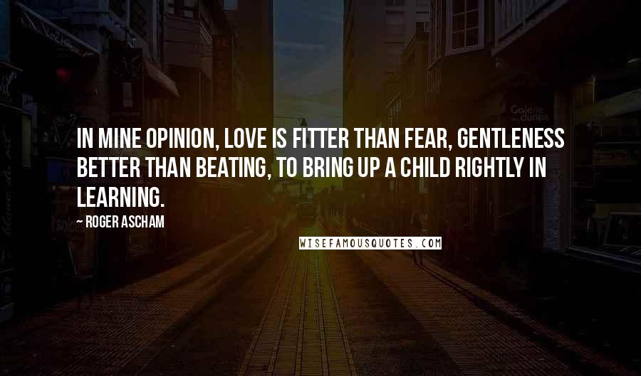 Roger Ascham Quotes: In mine opinion, love is fitter than fear, gentleness better than beating, to bring up a child rightly in learning.